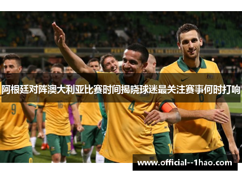 阿根廷对阵澳大利亚比赛时间揭晓球迷最关注赛事何时打响