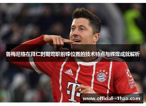 鲁梅尼格在拜仁时期司职前锋位置的技术特点与辉煌成就解析