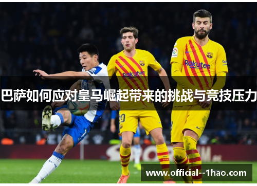 巴萨如何应对皇马崛起带来的挑战与竞技压力 巴萨如何应对皇马崛起带来的挑战与竞技压力