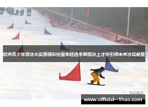 欧洲青少年滑冰大奖赛精彩纷呈年轻选手展现冰上才华引领未来冰坛新星