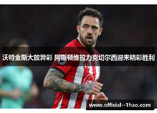 沃特金斯大放异彩 阿斯顿维拉力克切尔西迎来精彩胜利