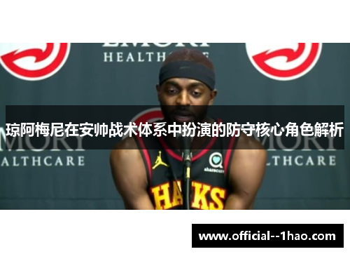 琼阿梅尼在安帅战术体系中扮演的防守核心角色解析