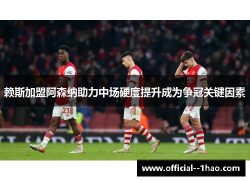赖斯加盟阿森纳助力中场硬度提升成为争冠关键因素