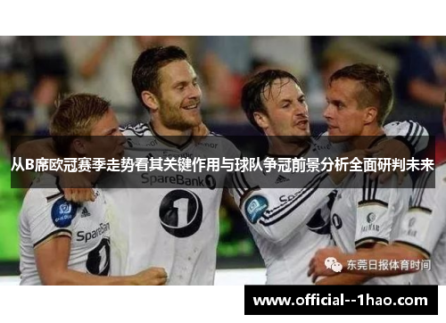 从B席欧冠赛季走势看其关键作用与球队争冠前景分析全面研判未来 从B席欧冠赛季走势看其关键作用与球队争冠前景分析全面研判未来