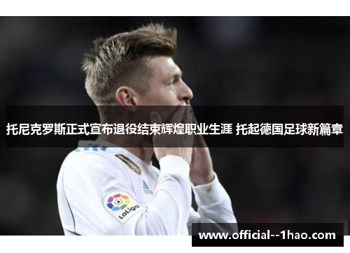 托尼克罗斯正式宣布退役结束辉煌职业生涯 托起德国足球新篇章